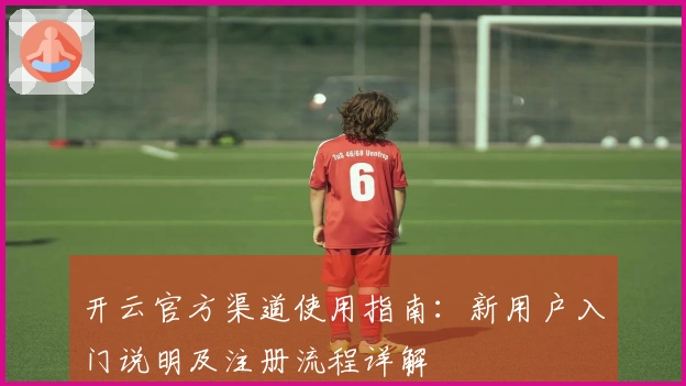 开云官方渠道使用指南：新用户入门说明及注册流程详解
