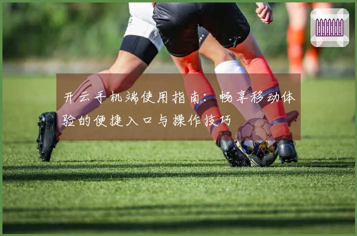 开云手机端使用指南：畅享移动体验的便捷入口与操作技巧