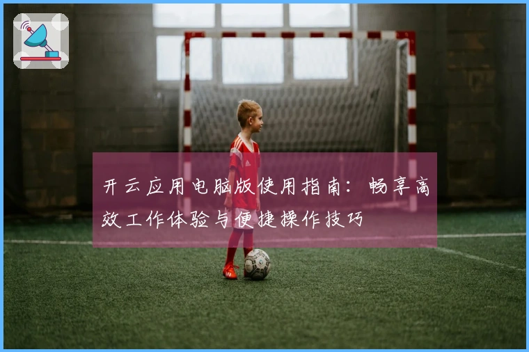 开云应用电脑版使用指南：畅享高效工作体验与便捷操作技巧